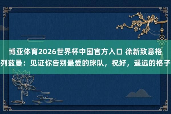 博亚体育2026世界杯中国官方入口 徐新致意格列兹曼:见证你告别最爱的球队,祝好,遥远的格子