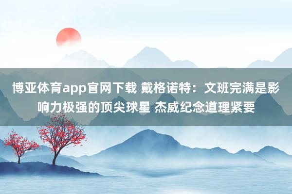 博亚体育app官网下载 戴格诺特:文班完满是影响力极强的顶尖球星 杰威纪念道理紧要