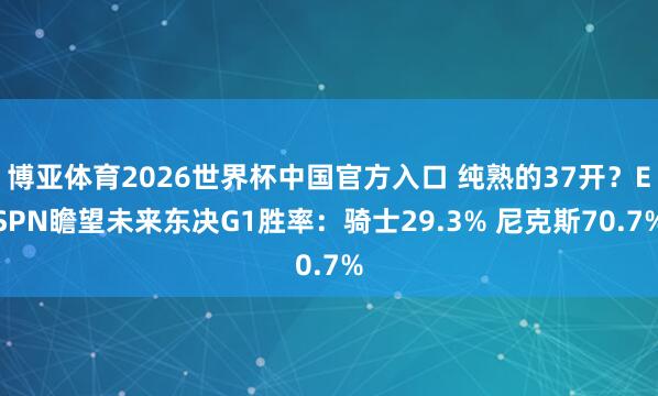 博亚体育2026世界杯中国官方入口 纯熟的37开?ESPN瞻望未来东决G1胜率:骑士29.3% 尼克斯70.7%