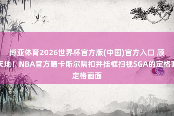 博亚体育2026世界杯官方版(中国)官方入口 顾盼天地!NBA官方晒卡斯尔隔扣并挂框扫视SGA的定格画面
