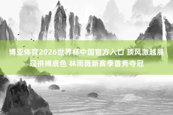 博亚体育2026世界杯中国官方入口 顶风激越展现拼搏底色 林雨薇新赛季首秀夺冠
