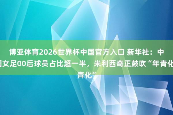 博亚体育2026世界杯中国官方入口 新华社:中国女足00后球员占比超一半,米利西奇正鼓吹“年青化”