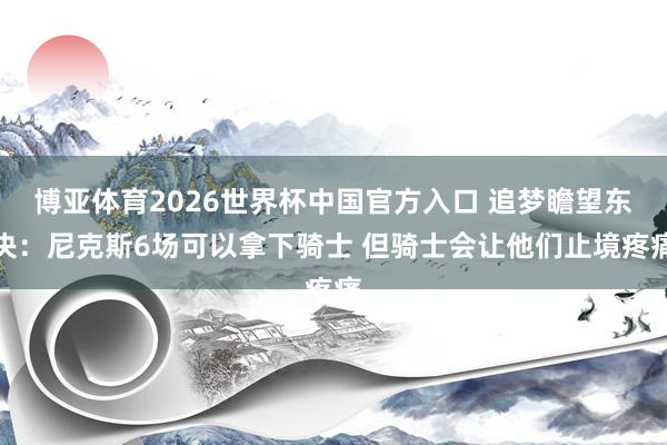 博亚体育2026世界杯中国官方入口 追梦瞻望东决:尼克斯6场可以拿下骑士 但骑士会让他们止境疼痛