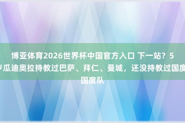 博亚体育2026世界杯中国官方入口 下一站？55岁瓜迪奥拉持教过巴萨、拜仁、曼城，还没持教过国度队