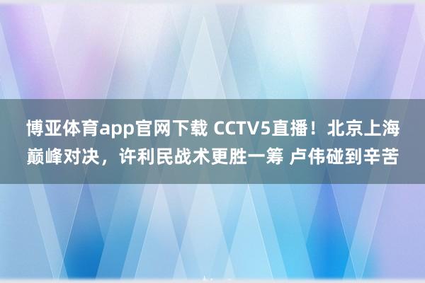 博亚体育app官网下载 CCTV5直播!北京上海巅峰对决,许利民战术更胜一筹 卢伟碰到辛苦