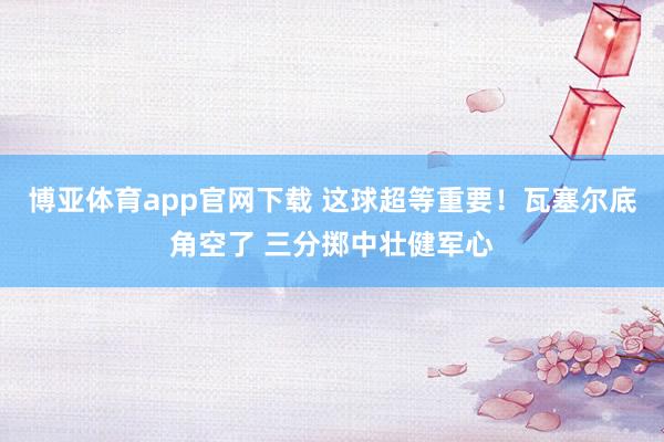 博亚体育app官网下载 这球超等重要！瓦塞尔底角空了 三分掷中壮健军心