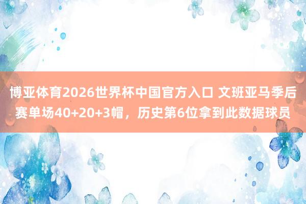 博亚体育2026世界杯中国官方入口 文班亚马季后赛单场40+20+3帽,历史第6位拿到此数据球员