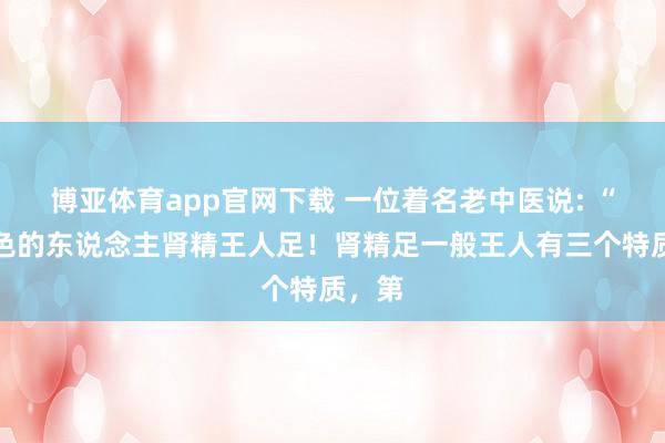 博亚体育app官网下载 一位着名老中医说: “不好色的东说念主肾精王人足!肾精足一般王人有三个特质,第