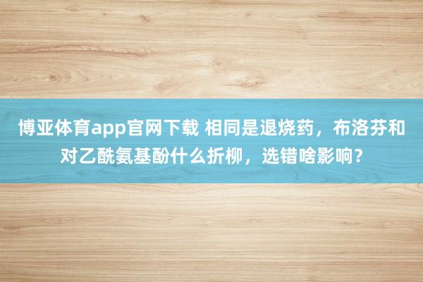 博亚体育app官网下载 相同是退烧药，布洛芬和对乙酰氨基酚什么折柳，选错啥影响？