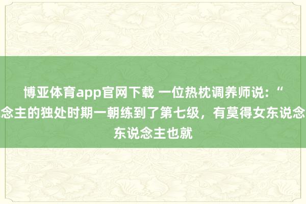 博亚体育app官网下载 一位热枕调养师说: “男东说念主的独处时期一朝练到了第七级，有莫得女东说念主也就