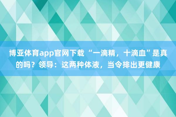 博亚体育app官网下载 “一滴精，十滴血”是真的吗？领导：这两种体液，当令排出更健康