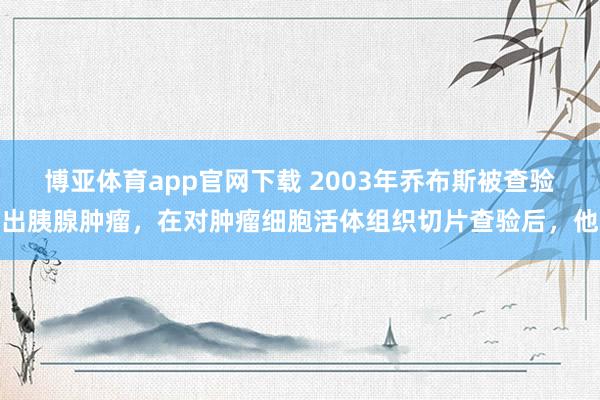 博亚体育app官网下载 2003年乔布斯被查验出胰腺肿瘤，在对肿瘤细胞活体组织切片查验后，他