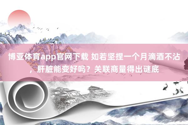 博亚体育app官网下载 如若坚捏一个月滴酒不沾,肝脏能变好吗?关联商量得出谜底