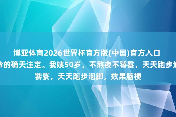 博亚体育2026世界杯官方版(中国)官方入口 东说念主的寿命的确天注定。我姨50岁,不熬夜不饕餮,天天跑步泡脚,效果脑梗