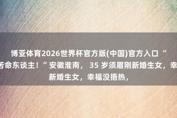 博亚体育2026世界杯官方版(中国)官方入口 “糟糕专挑苦命东谈主!”安徽淮南, 35 岁须眉刚新婚生女,幸福没捂热,