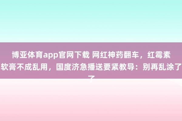 博亚体育app官网下载 网红神药翻车,红霉素软膏不成乱用,国度济急播送要紧教导:别再乱涂了