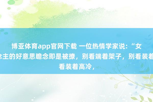 博亚体育app官网下载 一位热情学家说: “女东说念主的好意思瞻念即是被撩,别看端着架子,别看装着高冷,