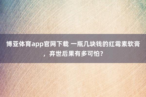 博亚体育app官网下载 一瓶几块钱的红霉素软膏,弃世后果有多可怕?