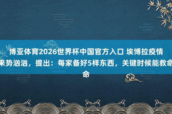 博亚体育2026世界杯中国官方入口 埃博拉疫情来势汹汹,提出:每家备好5样东西,关键时候能救命