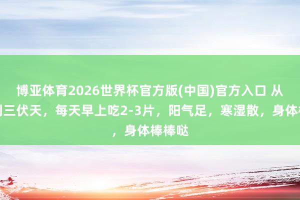 博亚体育2026世界杯官方版(中国)官方入口 从当今到三伏天,每天早上吃2-3片,阳气足,寒湿散,身体棒棒哒