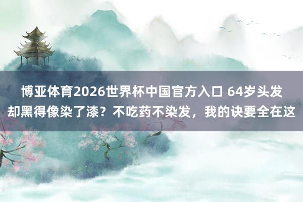 博亚体育2026世界杯中国官方入口 64岁头发却黑得像染了漆?不吃药不染发,我的诀要全在这