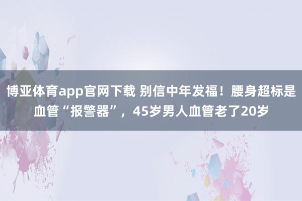博亚体育app官网下载 别信中年发福!腰身超标是血管“报警器”,45岁男人血管老了20岁