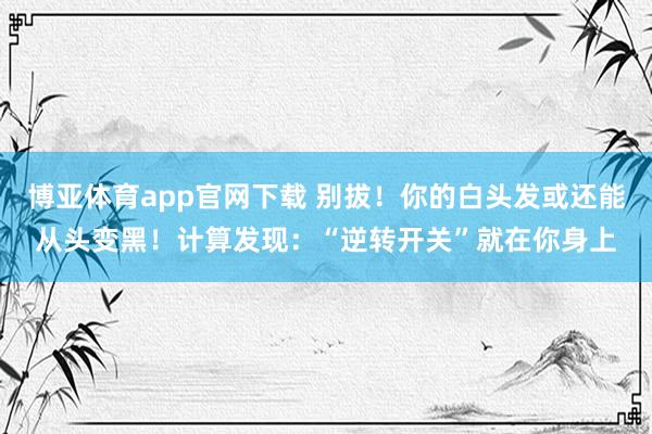 博亚体育app官网下载 别拔!你的白头发或还能从头变黑!计算发现:“逆转开关”就在你身上