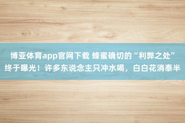博亚体育app官网下载 蜂蜜确切的“利弊之处”终于曝光!许多东说念主只冲水喝,白白花消泰半