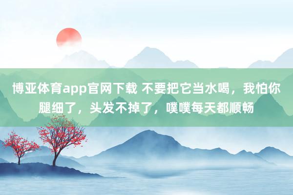 博亚体育app官网下载 不要把它当水喝,我怕你腿细了,头发不掉了,噗噗每天都顺畅