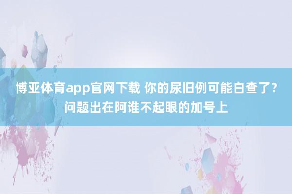 博亚体育app官网下载 你的尿旧例可能白查了?问题出在阿谁不起眼的加号上