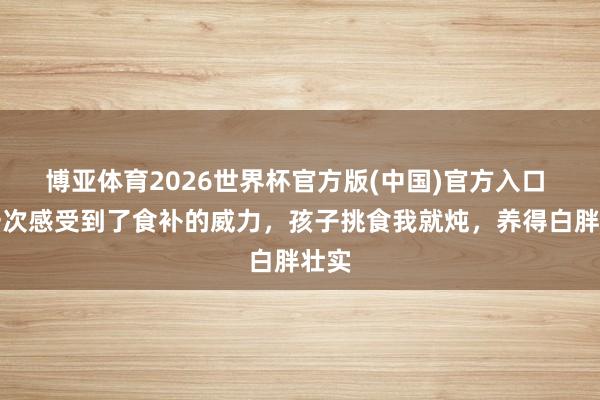 博亚体育2026世界杯官方版(中国)官方入口 第一次感受到了食补的威力,孩子挑食我就炖,养得白胖壮实