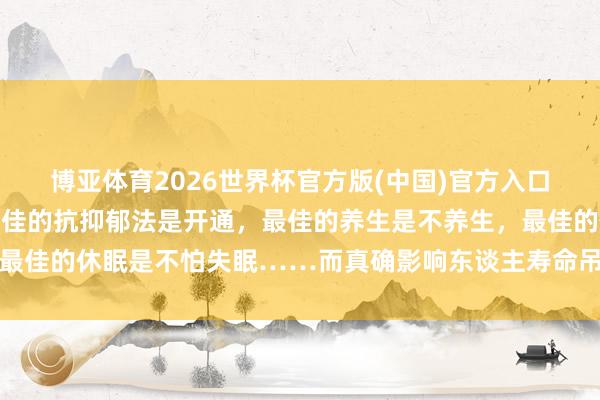 博亚体育2026世界杯官方版(中国)官方入口 《东谈主民日报》:最佳的抗抑郁法是开通,最佳的养生是不养生,最佳的休眠是不怕失眠……而真确影响东谈主寿命吊问的要素,它排第一