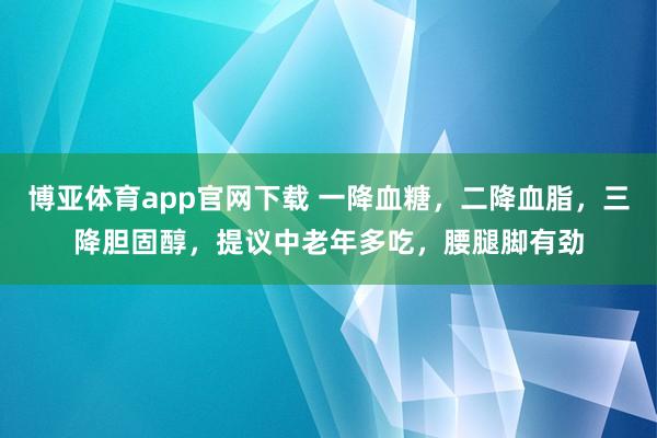 博亚体育app官网下载 一降血糖,二降血脂,三降胆固醇,提议中老年多吃,腰腿脚有劲