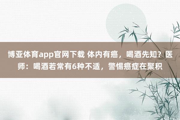 博亚体育app官网下载 体内有癌,喝酒先知?医师:喝酒若常有6种不适,警惕癌症在聚积