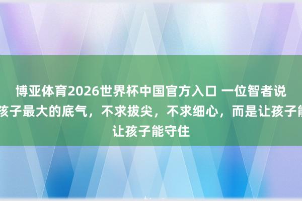 博亚体育2026世界杯中国官方入口 一位智者说: 养孩子最大的底气,不求拔尖,不求细心,而是让孩子能守住