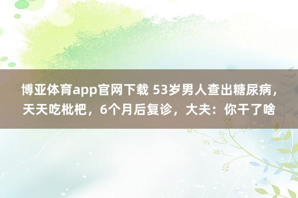 博亚体育app官网下载 53岁男人查出糖尿病,天天吃枇杷,6个月后复诊,大夫:你干了啥