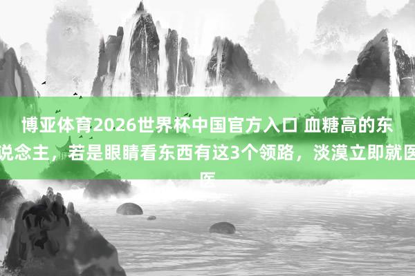 博亚体育2026世界杯中国官方入口 血糖高的东说念主,若是眼睛看东西有这3个领路,淡漠立即就医