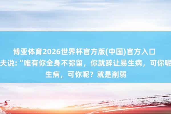 博亚体育2026世界杯官方版(中国)官方入口 一位顶尖大夫说:“唯有你全身不弥留,你就辞让易生病,可你呢?就是削弱