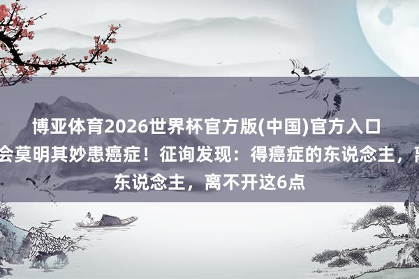 博亚体育2026世界杯官方版(中国)官方入口 东说念主不会莫明其妙患癌症！征询发现：得癌症的东说念主，离不开这6点