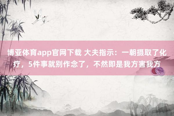 博亚体育app官网下载 大夫指示:一朝摄取了化疗,5件事就别作念了,不然即是我方害我方
