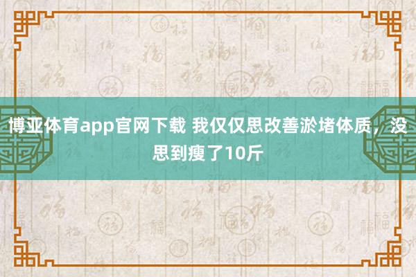 博亚体育app官网下载 我仅仅思改善淤堵体质,没思到瘦了10斤