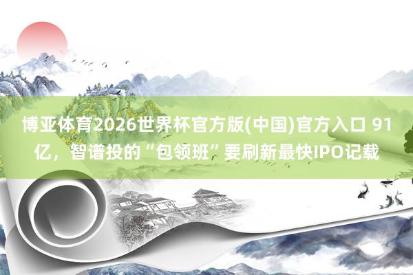 博亚体育2026世界杯官方版(中国)官方入口 91亿,智谱投的“包领班”要刷新最快IPO记载