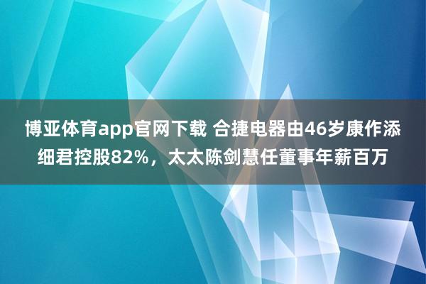 博亚体育app官网下载 合捷电器由46岁康作添细君控股82%,太太陈剑慧任董事年薪百万