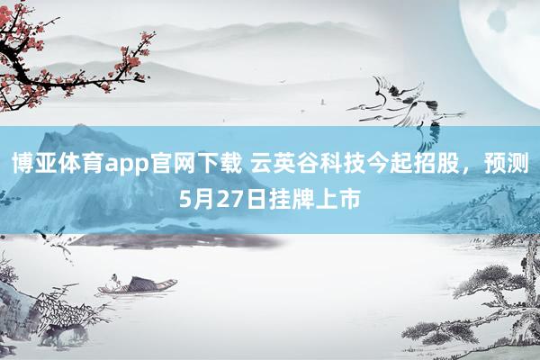 博亚体育app官网下载 云英谷科技今起招股,预测5月27日挂牌上市