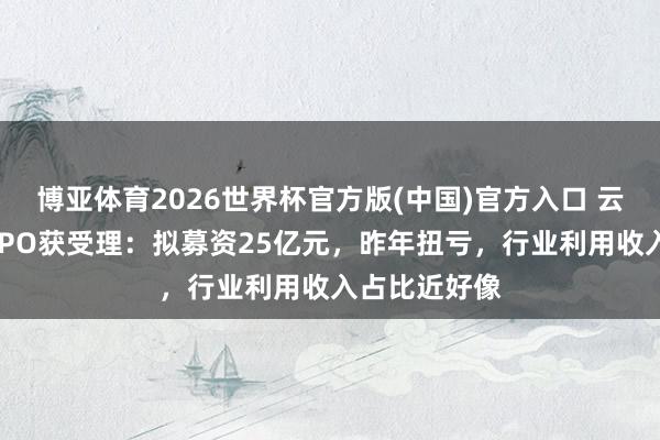 博亚体育2026世界杯官方版(中国)官方入口 云深处科创板IPO获受理:拟募资25亿元,昨年扭亏,行业利用收入占比近好像