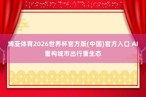 博亚体育2026世界杯官方版(中国)官方入口 AI重构城市出行重生态