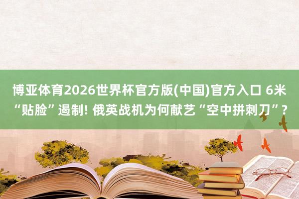 博亚体育2026世界杯官方版(中国)官方入口 6米“贴脸”遏制! 俄英战机为何献艺“空中拼刺刀”?