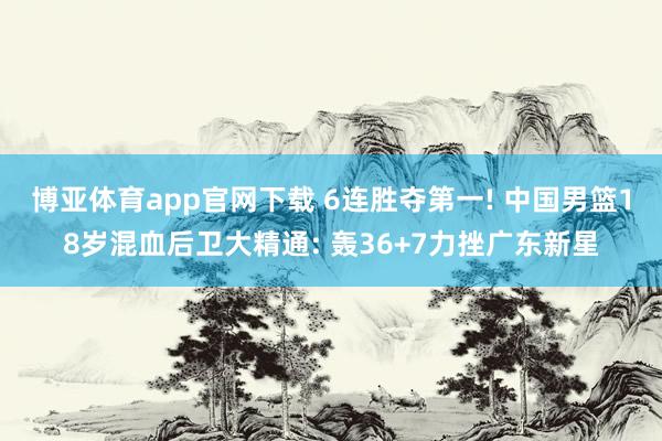 博亚体育app官网下载 6连胜夺第一! 中国男篮18岁混血后卫大精通: 轰36+7力挫广东新星