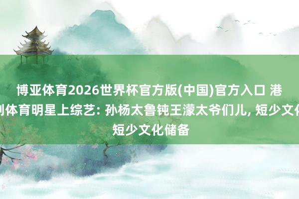 博亚体育2026世界杯官方版(中国)官方入口 港媒挑刺体育明星上综艺: 孙杨太鲁钝王濛太爷们儿, 短少文化储备