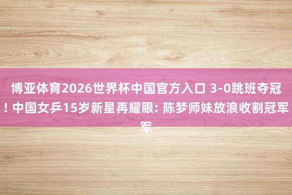 博亚体育2026世界杯中国官方入口 3-0跳班夺冠! 中国女乒15岁新星再耀眼: 陈梦师妹放浪收割冠军
